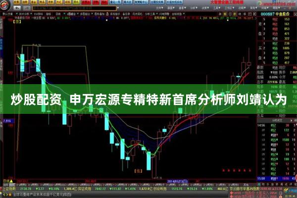 炒股配资  　　申万宏源专精特新首席分析师刘靖认为