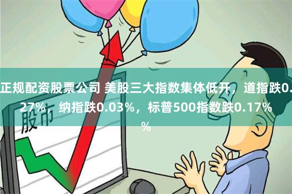 正规配资股票公司 美股三大指数集体低开，道指跌0.27%，纳指跌0.03%，标普500指数跌0.17%