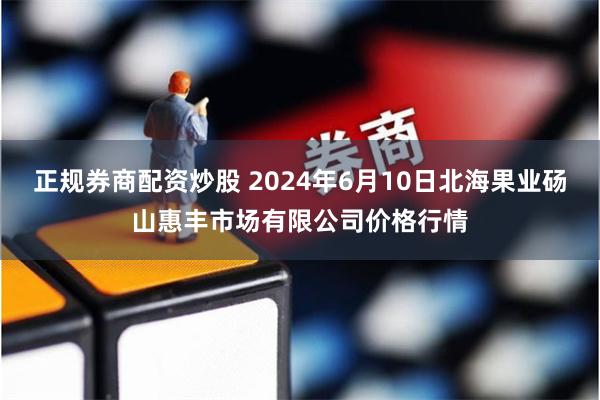 正规券商配资炒股 2024年6月10日北海果业砀山惠丰市场有限公司价格行情