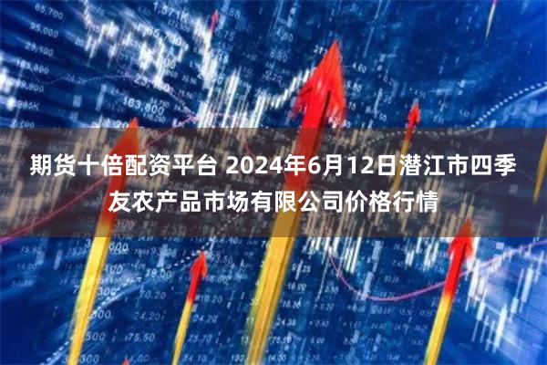 期货十倍配资平台 2024年6月12日潜江市四季友农产品市场有限公司价格行情