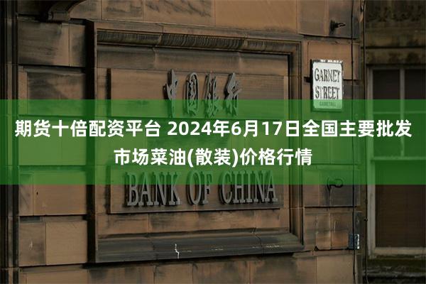 期货十倍配资平台 2024年6月17日全国主要批发市场菜油(散装)价格行情