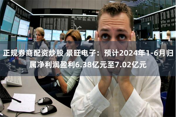 正规券商配资炒股 景旺电子：预计2024年1-6月归属净利润盈利6.38亿元至7.02亿元