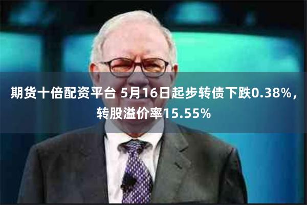 期货十倍配资平台 5月16日起步转债下跌0.38%，转股溢价率15.55%