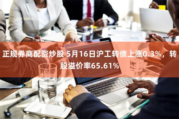 正规券商配资炒股 5月16日沪工转债上涨0.3%，转股溢价率65.61%