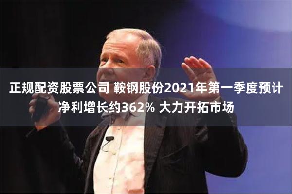 正规配资股票公司 鞍钢股份2021年第一季度预计净利增长约362% 大力开拓市场