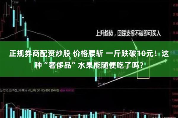 正规券商配资炒股 价格腰斩 一斤跌破10元！这种“奢侈品”水果能随便吃了吗？