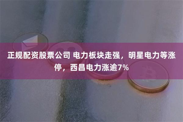 正规配资股票公司 电力板块走强，明星电力等涨停，西昌电力涨逾7%