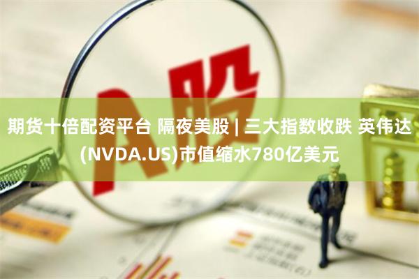 期货十倍配资平台 隔夜美股 | 三大指数收跌 英伟达(NVDA.US)市值缩水780亿美元