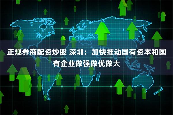 正规券商配资炒股 深圳：加快推动国有资本和国有企业做强做优做大