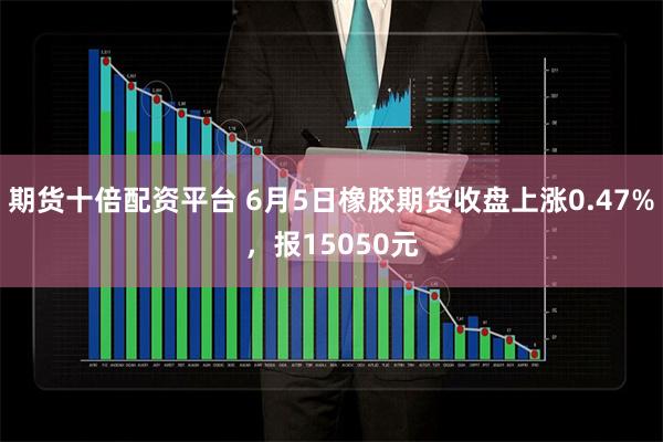 期货十倍配资平台 6月5日橡胶期货收盘上涨0.47%，报15050元