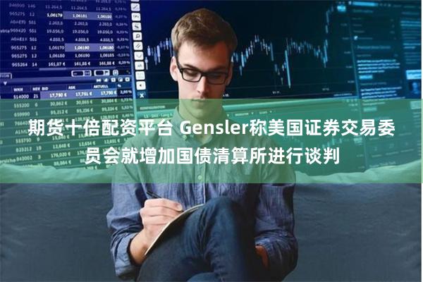 期货十倍配资平台 Gensler称美国证券交易委员会就增加国债清算所进行谈判