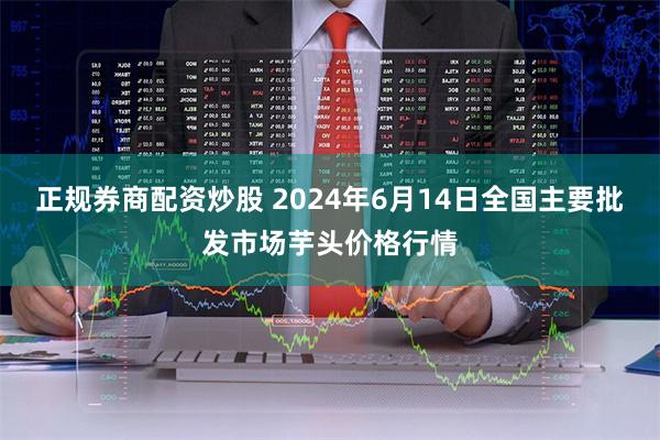 正规券商配资炒股 2024年6月14日全国主要批发市场芋头价格行情