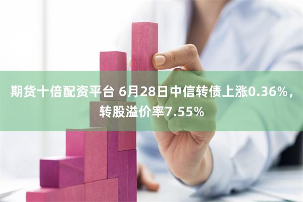 期货十倍配资平台 6月28日中信转债上涨0.36%，转股溢价率7.55%