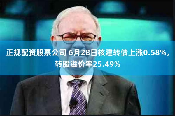 正规配资股票公司 6月28日核建转债上涨0.58%，转股溢价率25.49%