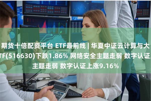 期货十倍配资平台 ETF最前线 | 华夏中证云计算与大数据主题ETF(516630)下跌1.86% 网络安全主题走弱 数字认证上涨9.16%