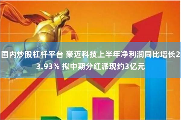 国内炒股杠杆平台 豪迈科技上半年净利润同比增长23.93% 拟中期分红派现约3亿元