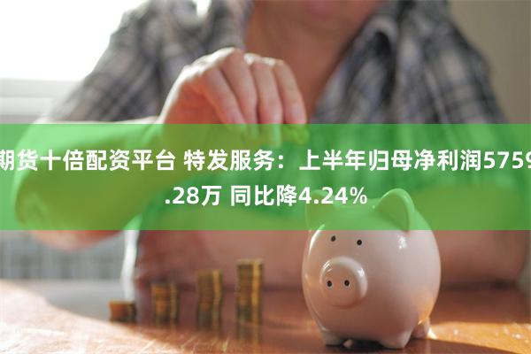 期货十倍配资平台 特发服务：上半年归母净利润5759.28万 同比降4.24%