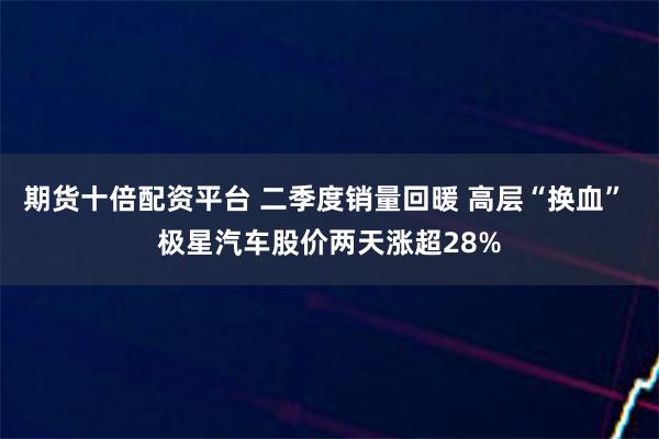 期货十倍配资平台 二季度销量回暖 高层“换血” 极星汽车股价两天涨超28%