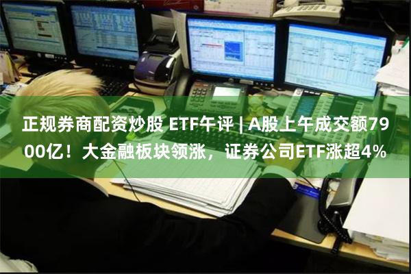 正规券商配资炒股 ETF午评 | A股上午成交额7900亿！大金融板块领涨，证券公司ETF涨超4%