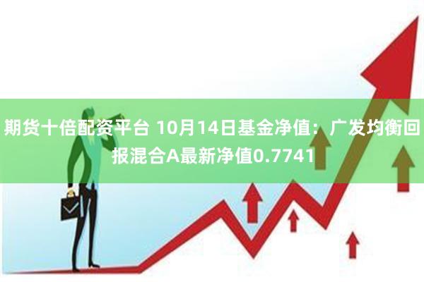 期货十倍配资平台 10月14日基金净值：广发均衡回报混合A最新净值0.7741