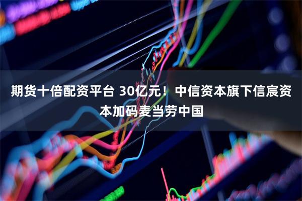 期货十倍配资平台 30亿元！中信资本旗下信宸资本加码麦当劳中国