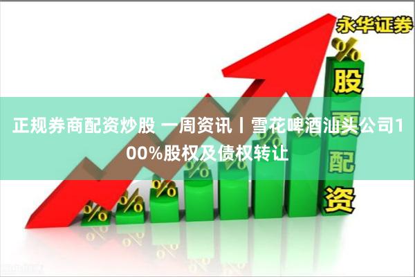 正规券商配资炒股 一周资讯丨雪花啤酒汕头公司100%股权及债权转让