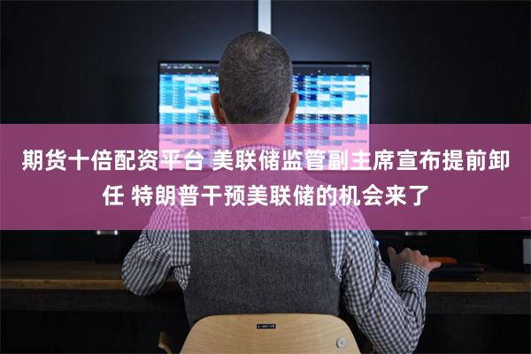 期货十倍配资平台 美联储监管副主席宣布提前卸任 特朗普干预美联储的机会来了