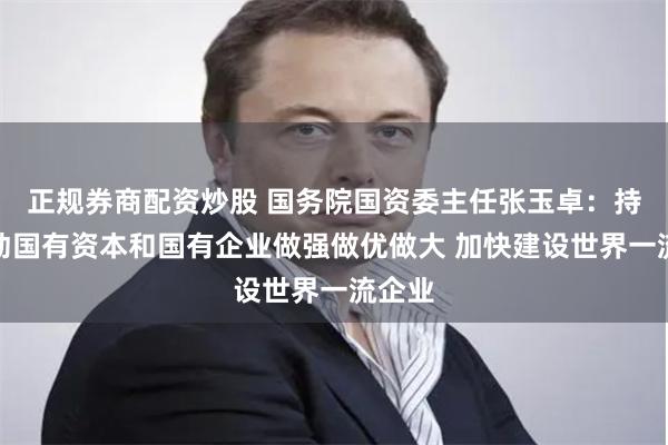 正规券商配资炒股 国务院国资委主任张玉卓：持续推动国有资本和国有企业做强做优做大 加快建设世界一流企业