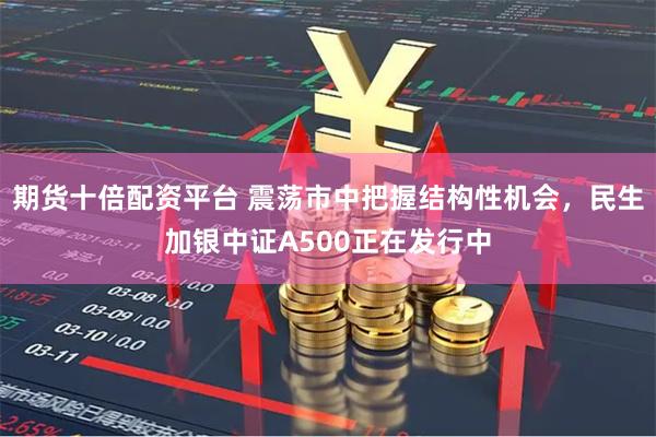 期货十倍配资平台 震荡市中把握结构性机会，民生加银中证A500正在发行中