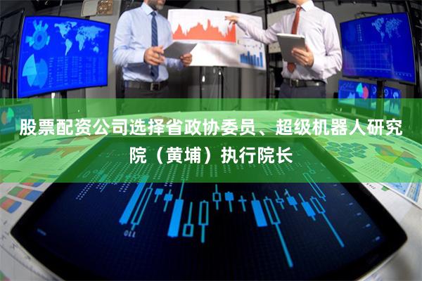 股票配资公司选择　　省政协委员、超级机器人研究院（黄埔）执行院长