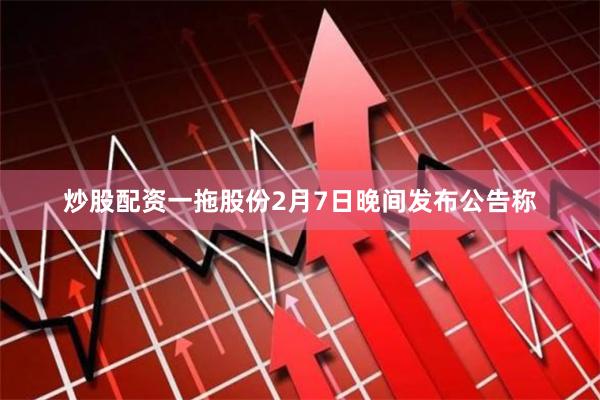 炒股配资一拖股份2月7日晚间发布公告称