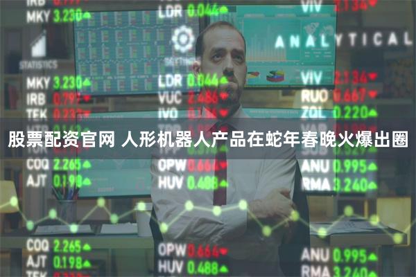股票配资官网 人形机器人产品在蛇年春晚火爆出圈