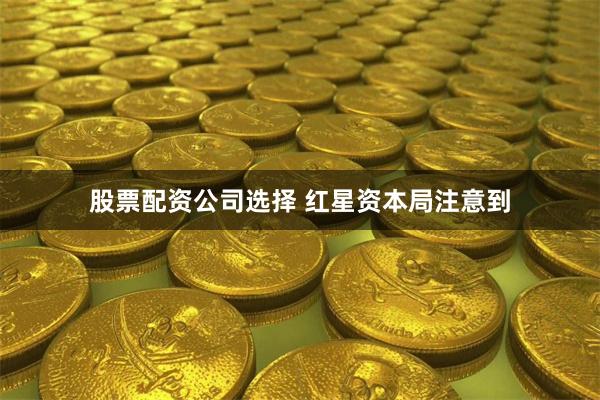 股票配资公司选择 　　红星资本局注意到