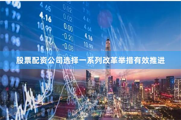 股票配资公司选择一系列改革举措有效推进