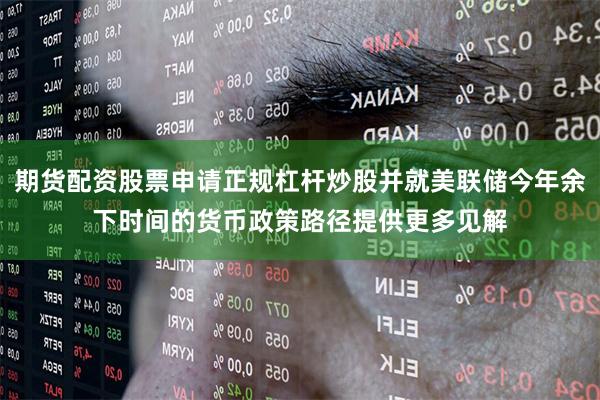 期货配资股票申请正规杠杆炒股并就美联储今年余下时间的货币政策路径提供更多见解