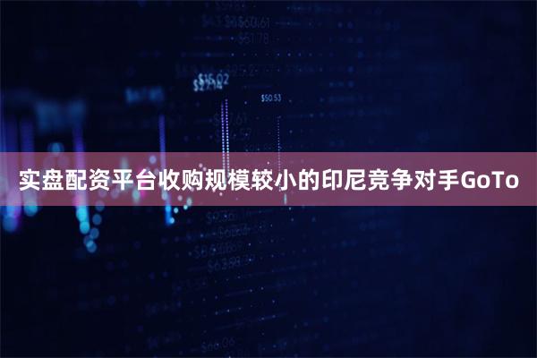 实盘配资平台收购规模较小的印尼竞争对手GoTo