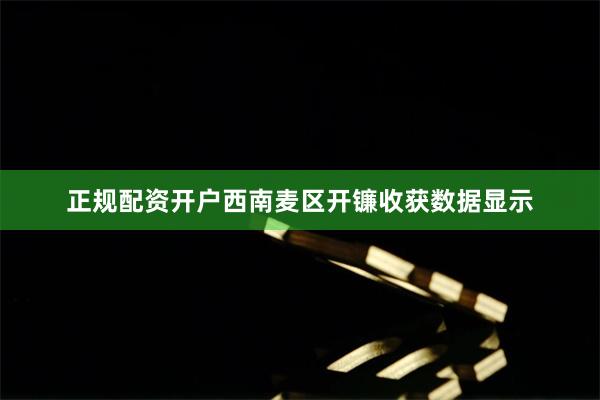 正规配资开户西南麦区开镰收获数据显示
