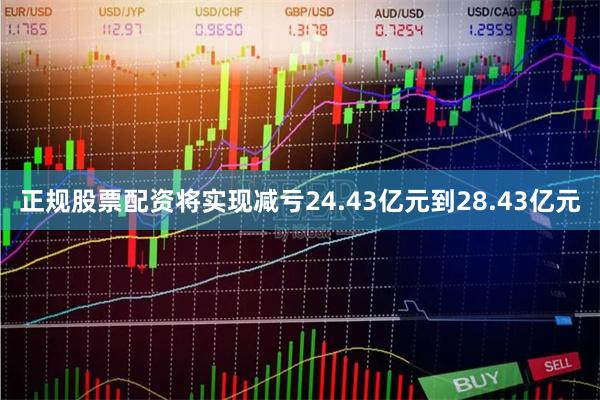 正规股票配资将实现减亏24.43亿元到28.43亿元