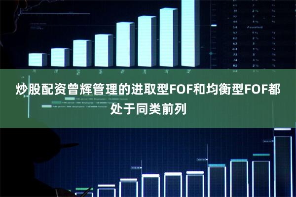 炒股配资曾辉管理的进取型FOF和均衡型FOF都处于同类前列