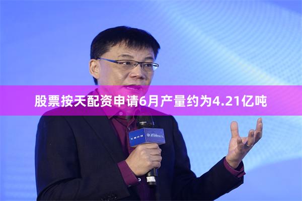 股票按天配资申请6月产量约为4.21亿吨