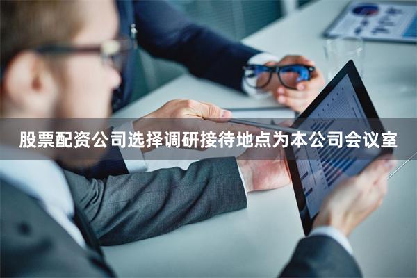 股票配资公司选择调研接待地点为本公司会议室