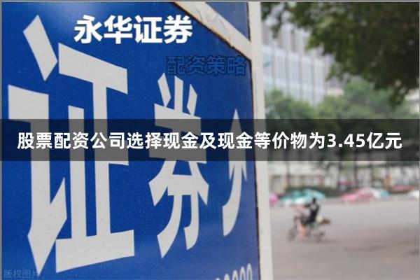 股票配资公司选择现金及现金等价物为3.45亿元