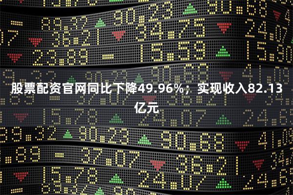 股票配资官网同比下降49.96%；实现收入82.13亿元